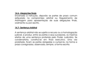 14.6- Alegações finais
Encerrada a instrução, disporão as partes de prazo comum
estipulado no compromisso arbitral ou Regulamento de
Arbitragem para apresentação de suas alegações finais,
oralmente ou por escrito.
14.7- Sentença Arbitral
A sentença arbitral não se sujeita a recurso ou a homologação
judicial, e produz, entre as partes e seus sucessores, os mesmos
efeitos de uma sentença proferida pelo Poder Judiciário. Se
condenatória, constitui-se em título executivo. Uma vez
prolatada, ficam as partes obrigadas a cumpri-la, na forma e
prazo consignados, observada, sempre, a forma escrita.

 