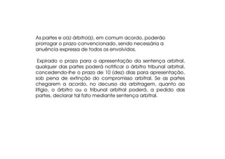 As partes e o(s) árbitro(s), em comum acordo, poderão
prorrogar o prazo convencionado, sendo necessária a
anuência expressa de todos os envolvidos.
Expirado o prazo para a apresentação da sentença arbitral,
qualquer das partes poderá notificar o árbitro tribunal arbitral,
concedendo-lhe o prazo de 10 (dez) dias para apresentação,
sob pena de extinção do compromisso arbitral. Se as partes
chegarem a acordo, no decurso da arbitragem, quanto ao
litígio, o árbitro ou o tribunal arbitral poderá, a pedido das
partes, declarar tal fato mediante sentença arbitral.

 