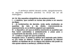 A sentença arbitral deverá conter, obrigatoriamente,
os seguintes elementos previstos no Art.26 da Lei de
Arbitragem:
Art. 26. São requisitos obrigatórios da sentença arbitral:
I - o relatório, que conterá os nomes das partes e um resumo
do litígio;
II - os fundamentos da decisão, onde serão analisadas as
questões
de
fato
e
de
direito,
mencionando-se,
expressamente, se os árbitros julgaram por eqüidade;
III - o dispositivo, em que os árbitros resolverão as questões que
lhes forem submetidas e estabelecerão o prazo para o
cumprimento da decisão, se for o caso; e
IV - a data e o lugar em que foi proferida.
Parágrafo único. A sentença arbitral será assinada pelo árbitro
ou por todos os árbitros. Caberá ao presidente do tribunal
arbitral, na hipótese de um ou alguns dos árbitros não poder ou
não querer assinar a sentença, certificar tal fato.

 