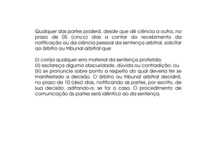 Qualquer das partes poderá, desde que dê ciência a outra, no
prazo de 05 (cinco) dias a contar do recebimento da
notificação ou da ciência pessoal da sentença arbitral, solicitar
ao árbitro ou tribunal arbitral que
(i) corrija qualquer erro material da sentença proferida;
(ii) esclareça alguma obscuridade, dúvida ou contradição; ou
(iii) se pronuncie sobre ponto a respeito do qual deveria ter se
manifestado a decisão. O árbitro ou tribunal arbitral decidirá,
no prazo de 10 (dez) dias, notificando as partes, por escrito, de
sua decisão, aditando-a, se for o caso. O procedimento de
comunicação às partes será idêntico ao da sentença.

 