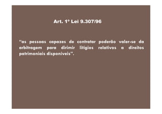 Art. 1º Lei 9.307/96

“as pessoas capazes de contratar poderão valer-se da
arbitragem para dirimir litígios relativos a direitos
patrimoniais disponíveis”.

 