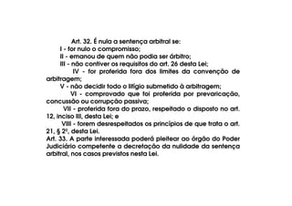 Art. 32. É nula a sentença arbitral se:
I - for nulo o compromisso;
II - emanou de quem não podia ser árbitro;
III - não contiver os requisitos do art. 26 desta Lei;
IV - for proferida fora dos limites da convenção de
arbitragem;
V - não decidir todo o litígio submetido à arbitragem;
VI - comprovado que foi proferida por prevaricação,
concussão ou corrupção passiva;
VII - proferida fora do prazo, respeitado o disposto no art.
12, inciso III, desta Lei; e
VIII - forem desrespeitados os princípios de que trata o art.
21, § 2º, desta Lei.
Art. 33. A parte interessada poderá pleitear ao órgão do Poder
Judiciário competente a decretação da nulidade da sentença
arbitral, nos casos previstos nesta Lei.

 