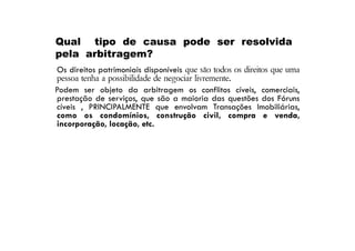 Qual tipo de causa pode ser resolvida
pela arbitragem?
Os direitos patrimoniais disponíveis que são todos os direitos que uma
pessoa tenha a possibilidade de negociar livremente.
Podem ser objeto da arbitragem os conflitos cíveis, comerciais,
prestação de serviços, que são a maioria das questões dos Fóruns
cíveis , PRINCIPALMENTE que envolvam Transações Imobiliárias,
como os condomínios, construção civil, compra e venda,
incorporação, locação, etc.

 