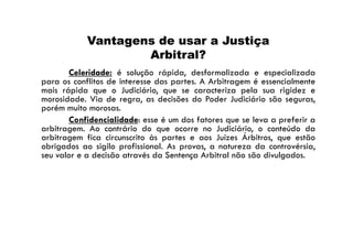 Vantagens de usar a Justiça
Arbitral?
Celeridade: é solução rápida, desformalizada e especializada
para os conflitos de interesse das partes. A Arbitragem é essencialmente
mais rápida que o Judiciário, que se caracteriza pela sua rigidez e
morosidade. Via de regra, as decisões do Poder Judiciário são seguras,
porém muito morosas.
Confidencialidade: esse é um dos fatores que se leva a preferir a
arbitragem. Ao contrário do que ocorre no Judiciário, o conteúdo da
arbitragem fica circunscrito às partes e aos Juízes Árbitros, que estão
obrigados ao sigilo profissional. As provas, a natureza da controvérsia,
seu valor e a decisão através da Sentença Arbitral não são divulgados.

 