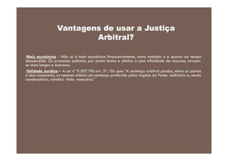 Vantagens de usar a Justiça
Arbitral?
Mais econômica - Não só é mais econômico financeiramente, como também o é quanto ao tempo
despendido. Os processos judiciais, por serem lentos e afeitos a uma infinidade de recursos, tornamse mais longos e onerosos.
•Validade Jurídica – A Lei nº 9.307/96 art. 31. Diz que: “A sentença arbitral produz, entre as partes
e seus sucessores, os mesmos efeitos da sentença proferida pelos órgãos do Poder Judiciário e, sendo
condenatória, constitui título executivo.”
•

 