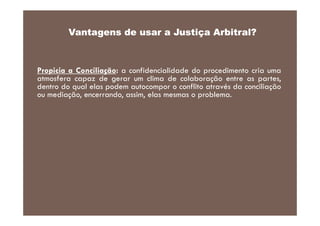 Vantagens de usar a Justiça Arbitral?

Propicia a Conciliação: a confidencialidade do procedimento cria uma
atmosfera capaz de gerar um clima de colaboração entre as partes,
dentro do qual elas podem autocompor o conflito através da conciliação
ou mediação, encerrando, assim, elas mesmas o problema.

 