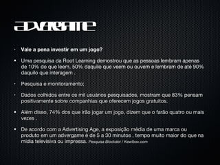 Advergame Vale a pena investir em um jogo? Uma pesquisa da Root Learning demostrou que as pessoas lembram apenas de 10% do que leem, 50% daquilo que veem ou ouvem e lembram de até 90% daquilo que interagem . Pesquisa e monitoramento; Dados colhidos entre os mil usuários pesquisados, mostram que 83% pensam positivamente sobre companhias que oferecem jogos gratuitos. Além disso, 74% dos que irão jogar um jogo, dizem que o farão quatro ou mais vezes . De acordo com a Advertising Age, a exposição média de uma marca ou produto em um advergame é de 5 a 30 minutos , tempo muito maior do que na mídia televisiva ou impressa.  Pesquisa Blockdot / Kewlbox.com 