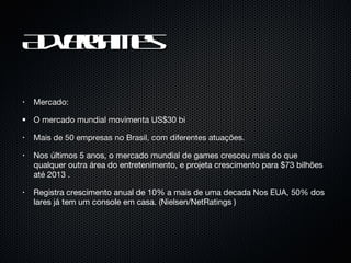 Advergames Mercado: O mercado mundial movimenta US$30 bi  Mais de 50 empresas no Brasil, com diferentes atuações. Nos últimos 5 anos, o mercado mundial de games cresceu mais do que qualquer outra área do entretenimento, e projeta crescimento para $73 bilhões até 2013 .  Registra crescimento anual de 10% a mais de uma decada Nos EUA, 50% dos lares já tem um console em casa. (Nielsen/NetRatings ) 