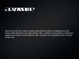 Advergame Above the Line (ATL) Jogos criados especialmente para a divulgação de uma marca, São oferecidos nos sites oficiais. Têm o objetivo de aumentar o volume de acessos aos sites e a permanência, além de gerar uma experiência com a marca. Poder viral. 