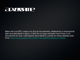 Advergame Below the Line (BTL) Jogos com fins de recrutamento, alistamento ou educacional, além de publicidade in-game. A ONU fez um jogo chamado Food Force, é um educacional em que o participante deve distribuir comida em locais afetados pela fome.  http://www.youtube.com/watch?v=8cUbslBMioo&feature=related 