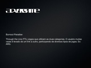 Advergame Burnout Paradise Through the Line (TTL) Jogos que utilizam as duas categorias. O usuário muitas vezes é levado de um link a outro, participando de diversos tipos de jogos. Ex: ARG. 