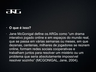 ARG O que é isso? Jane McGonigal define os ARGs como “um drama interativo jogado online e em espaços do mundo real, que se passa em várias semanas ou meses, em que dezenas, centenas, milhares de jogadores se reúnem online, formam redes sociais cooperativas e trabalham juntos para resolver um mistério ou um problema que seria absolutamente impossível resolver sozinho” (MCGONIGAL, Jane, 2004).  