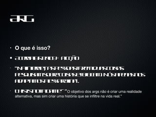 ARG O que é isso? Alternaty Reality = Ficção “Na internet, as pessoas fazem duas coisas: pesquisam sobre coisas e fofocam. Nós apenas nos adaptamos a essa rotina”.  This is not a game - “ O objetivo dos args não é criar uma realidade alternativa, mas sim criar uma história que se infiltre na vida real.”  
