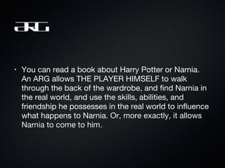 ARG You can read a book about Harry Potter or Narnia. An ARG allows THE PLAYER HIMSELF to walk through the back of the wardrobe, and find Narnia in the real world, and use the skills, abilities, and friendship he possesses in the real world to influence what happens to Narnia.  Or, more exactly, it allows Narnia to come to him.  