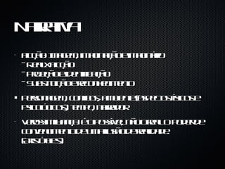 Narrativa Ficção: Imagem, imaginação e imaginário - Real x Ficção - Projeção e identificação - Substituição e reconhecimento Personagem, conflitos, ambiente (aspectos físicos e psicológicos), tempo, narrador Verossimilhança: é o possível, não o real. O poder de convencimento de uma ilusão de realidade. (Aristóteles) 