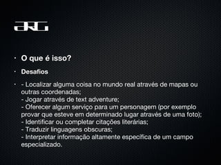 ARG O que é isso? Desafios - Localizar alguma coisa no mundo real através de mapas ou outras coordenadas;  - Jogar através de text adventure;  - Oferecer algum serviço para um personagem (por exemplo provar que esteve em determinado lugar através de uma foto);  - Identificar ou completar citações literárias;  - Traduzir linguagens obscuras;  - Interpretar informação altamente específica de um campo especializado.  