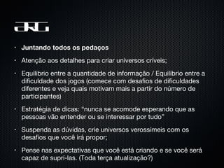 ARG Juntando todos os pedaços Atenção aos detalhes para criar universos críveis; Equilibrio entre a quantidade de informação / Equilibrio entre a dificuldade dos jogos (comece com desafios de dificuldades diferentes e veja quais motivam mais a partir do número de participantes) Estratégia de dicas: “nunca se acomode esperando que as pessoas vão entender ou se interessar por tudo” Suspenda as dúvidas, crie universos verossímeis com os desafios que você irá propor; Pense nas expectativas que você está criando e se você será capaz de suprí-las. (Toda terça atualização?) 