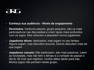 ARG Conheça sua audiência - Níveis de engajamento Devotados : hardcore players, grupo pequeno, são os mais participativos nas discussões e criam laços mais profundos com os jogos. Eles ofuscam e assustam novos jogadores; Jogadores ativos : dedicados, mas jogam no seu tempo. Alguns jogam, mas discutem poucos. Outros discutem mais do que jogam. Jogadores casuais:  Não participam, são mais passivos. Leem as novidades, mas não tem o tempo e a vontade de passar o dia lá. Se tiver que registrar, muitos deles darão para trás. Muitos jogos não pensam nesse grupo. 