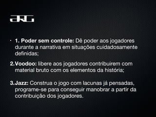 ARG 1. Poder sem controle:  Dê poder aos jogadores durante a narrativa em situações cuidadosamente definidas; 2. Voodoo:  libere aos jogadores contribuirem com material bruto com os elementos da história; 3. Jazz:  Construa o jogo com lacunas já pensadas, programe-se para conseguir manobrar a partir da contribuição dos jogadores. 