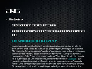 ARG Histórico Se7e Zoom - Close Up - 2001 Personagem responde tudo o que perguntarem a ela http://www.inbot.com.br/sete/ Implantação de um chatter bot, simulação de ataques hacker ao site da Sete Zoom, sites fakes do fã clube da personagem, utilização de avatares 3D, contratação de equipe de "seeders" para gerar buzz sobre o projeto em comunidades virtuais, dezenas de emails falsos etc. Tudo para tornar a personagem Sete Zoom uma celebridade na Web. O ponto alto da história foi a publicação de um ensaio sensual da modelo no site " The Girl ", que gerou todo tipo de polêmica. Quando a personagem estava no "auge da fama", uma campanha publicitária foi lançada para comunicar que a marca Close-up tinha contratado a modelo para divulgar suas iniciativas online. 