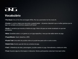 ARG Vocabulário The Beast:  One of the first and largest ARGs. Run as a promotion for the movie AI. Curtain:  A cortina mágica que esconde o puppetmaster - Já pensou descobrir que a mulher gostosa que te liga é na verdade uma senhora casada há 20 anos? Guide:  A narrativa que reconta a história do jogo. Muito útil para se manter atualizado no que tem acontecido.  Meta:  Questões sobre o um genero ou um jogo específico, mas que não estão dentro do jogo.  PuppetMaster:  Quem desenha o ARG Puzzle Trail:  Uma série de puzzles onde um puzzle leva para outro e outro e outro.  Rabbit Hole:  Evento que dá início ao universo do jogo.  Trail:  1) Referência de sites, personagens, puzzles usados no jogo. Normalmente, criados em wikis. Trout:  Quando alguma informação é irrelevante. Muitos participantes costumam trout each other.  