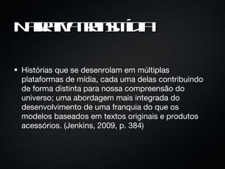 Narrativa transmídia Histórias que se desenrolam em múltiplas plataformas de mídia, cada uma delas contribuindo de forma distinta para nossa compreensão do universo; uma abordagem mais integrada do desenvolvimento de uma franquia do que os modelos baseados em textos originais e produtos acessórios. (Jenkins, 2009, p. 384) 
