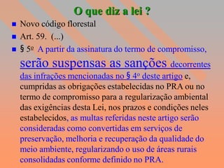 O que diz a lei ?
   Novo código florestal
   Art. 59. (...)
   § 5o A partir da assinatura do termo de compromisso,
    serão suspensas as sanções decorrentes
    das infrações mencionadas no § 4o deste artigo e,
    cumpridas as obrigações estabelecidas no PRA ou no
    termo de compromisso para a regularização ambiental
    das exigências desta Lei, nos prazos e condições neles
    estabelecidos, as multas referidas neste artigo serão
    consideradas como convertidas em serviços de
    preservação, melhoria e recuperação da qualidade do
    meio ambiente, regularizando o uso de áreas rurais
    consolidadas conforme definido no PRA.
 