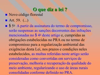 O que diz a lei ?
   Novo código florestal
   Art. 59. (...)
   § 5o A partir da assinatura do termo de compromisso,
    serão suspensas as sanções decorrentes das infrações
    mencionadas no § 4o deste artigo e, cumpridas as
    obrigações estabelecidas no PRA ou no termo de
    compromisso para a regularização ambiental das
    exigências desta Lei, nos prazos e condições neles
    estabelecidos, as multas referidas neste artigo serão
    consideradas como convertidas em serviços de
    preservação, melhoria e recuperação da qualidade do
    meio ambiente, regularizando o uso de áreas rurais
    consolidadas conforme definido no PRA.
 