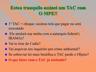 Estou tranquilo assinei um TAC com
                  O MPE!!

   1º TAC = cheque: assinou terá que pagar ou será
    executado
    Ele anulará sua multa com a autarquia federal (
    IBAMA)?
   Vai te tirar do Cadin?
   Vai arquivar seu inquérito por crime ambiental?
   Se sobrevier lei mais benéfica o TAC perde o Objeto?
   O que fazer com o TAC já assinado?
 