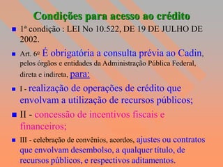 Condições para acesso ao crédito
   1ª condição : LEI No 10.522, DE 19 DE JULHO DE
    2002.
   Art. 6o É obrigatória a consulta prévia ao Cadin,
    pelos órgãos e entidades da Administração Pública Federal,
    direta e indireta, para:
   I - realização
               de operações de crédito que
  envolvam a utilização de recursos públicos;
 II - concessão de incentivos fiscais e
  financeiros;
   III - celebração de convênios, acordos, ajustes ou contratos
    que envolvam desembolso, a qualquer título, de
    recursos públicos, e respectivos aditamentos.
 