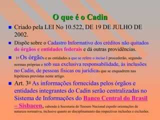O que é o Cadin
   Criado pela LEI No 10.522, DE 19 DE JULHO DE
    2002.
   Dispõe sobre o Cadastro Informativo dos créditos não quitados
    de órgãos e entidades federais e dá outras providências.
 1o Os      órgãos e as entidades a que se refere o inciso I procederão, segundo
    normas próprias e sob
                     sua exclusiva responsabilidade, às inclusões
    no Cadin, de pessoas físicas ou jurídicas que se enquadrem nas
  hipóteses previstas neste artigo.
 Art. 3o As informações           fornecidas pelos órgãos e
    entidades integrantes do Cadin serão centralizadas no
    Sistema de Informações do Banco Central do Brasil
    – Sisbacen, cabendo à Secretaria do Tesouro Nacional expedir orientações de
    natureza normativa, inclusive quanto ao disciplinamento das respectivas inclusões e exclusões.
 