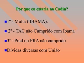 Por que eu estaria no Cadin?


1º   - Multa ( IBAMA).

   2º - TAC não Cumprido com Ibama

3ª   - Prad ou PRA não cumprido

Dívidas   diversas com União
 