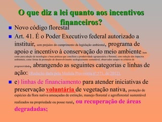 O que diz a lei quanto aos incentivos
                   financeiros?
   Novo código florestal
   Art. 41. É o Poder Executivo federal autorizado a
    instituir, sem prejuízo do cumprimento da legislação ambiental, programa de
    apoio e incentivo à conservação do meio ambiente                                                                             , bem
    como para adoção de tecnologias e boas práticas que conciliem a produtividade agropecuária e florestal, com redução dos impactos
    ambientais, como forma de promoção do desenvolvimento ecologicamente sustentável, observados sempre os critérios de

    progressividade, abrangendo as seguintes categorias e linhas de
    ação: (Redação dada pela Medida Provisória nº 571, de 2012).
   e) linhas de financiamento para atender iniciativas de
    preservação voluntária de vegetação nativa, proteção de
    espécies da flora nativa ameaçadas de extinção, manejo florestal e agroflorestal sustentável
    realizados na propriedade ou posse rural                 , ou recuperação de áreas
    degradadas;
 