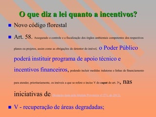 O que diz a lei quanto a incentivos?
   Novo código florestal
   Art. 58. Assegurado o controle e a fiscalização dos órgãos ambientais competentes dos respectivos
    planos ou projetos, assim como as obrigações do detentor do imóvel,    o Poder Público
    poderá instituir programa de apoio técnico e
    incentivos financeiros, podendo incluir medidas indutoras e linhas de financiamento
                                                                                            , nas
    para atender, prioritariamente, os imóveis a que se refere o inciso V do caput do art. 3o



    iniciativas de: (Redação dada pela Medida Provisória nº 571, de 2012).
   V - recuperação de áreas degradadas;
 