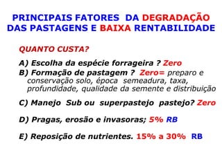PRINCIPAIS FATORES DA DEGRADAÇÃO
DAS PASTAGENS E BAIXA RENTABILIDADE

  QUANTO CUSTA?
  A) Escolha da espécie forrageira ? Zero
  B) Formação de pastagem ? Zero= preparo e
    conservação solo, época semeadura, taxa,
    profundidade, qualidade da semente e distribuição
  C) Manejo Sub ou superpastejo pastejo? Zero

  D) Pragas, erosão e invasoras; 5% RB

  E) Reposição de nutrientes. 15% a 30% RB
 