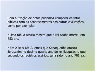Com a fixação de datas podemos comparar os fatos bíblicos com os acontecimentos das outras civilizações, como por exemplo: Uma tábua assíria mostra que o rei Acabe morreu em 853 a.c. Em 2 Reis 18:13 lemos que Senaqueribe atacou Jerusalém no décimo quarto ano do rei Ezequias, o que, segundo os registros assírios, teria sido no ano 701 a.c. 