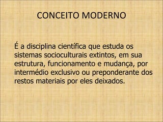 CONCEITO MODERNO É a disciplina científica que estuda os sistemas socioculturais extintos, em sua estrutura, funcionamento e mudança, por intermédio exclusivo ou preponderante dos restos materiais por eles deixados. 