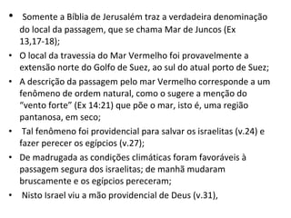 Somente a Bíblia de Jerusalém traz a verdadeira denominação do local da passagem, que se chama Mar de Juncos (Ex 13,17-18); O local da travessia do Mar Vermelho foi provavelmente a extensão norte do Golfo de Suez, ao sul do atual porto de Suez; A descrição da passagem pelo mar Vermelho corresponde a um fenômeno de ordem natural, como o sugere a menção do “vento forte” (Ex 14:21) que põe o mar, isto é, uma região pantanosa, em seco; Tal fenômeno foi providencial para salvar os israelitas (v.24) e fazer perecer os egípcios (v.27); De madrugada as condições climáticas foram favoráveis à passagem segura dos israelitas; de manhã mudaram bruscamente e os egípcios pereceram; Nisto Israel viu a mão providencial de Deus (v.31),  
