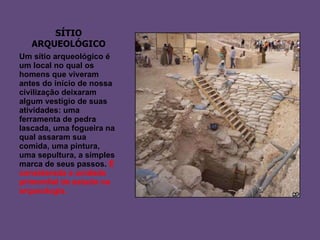 SÍTIO ARQUEOLÓGICO Um sítio arqueológico é um local no qual os homens que viveram antes do início de nossa civilização deixaram algum vestígio de suas atividades: uma ferramenta de pedra lascada, uma fogueira na qual assaram sua comida, uma pintura, uma sepultura, a simples marca de seus passos.  É considerada a unidade primordial de estudo na arqueologia.  