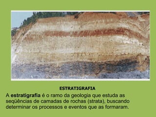 ESTRATIGRAFIA A  estratigrafia  é o ramo da geologia que estuda as seqüências de camadas de rochas (strata), buscando determinar os processos e eventos que as formaram. 