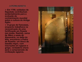 A PEDRA ROSETA Em 1799, soldados de Napoleão contribuÍram acidentalmente para a evolução do conhecimento mundial sobre a cultura do Antigo Egito; O grupo de franceses, enquanto trabalhava na reconstrução de uma fortificação em Roseta (em árabe, Rashid), cerca de 56km a oeste de Alexandria, no delta do Nilo, encontrou a Pedra de Rosetta: um bloco de basalto negro, com inscrições em egípcio e grego, verdadeira chave para a compreensão da civilização egípicia.  