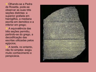 Olhando-se a Pedra de Rosetta, pode-se observar as suas três seções distintas: a superior grafada em hieróglifos, a mediana escrita em demótico e a inferior em grego; A equivalência das três seções permitiu, partindo-se do grego, a decodificação das escritas utilizadas pelos egípcios; A tarefa, no entanto, não foi simples: exigiu muito conhecimento e perspicácia. 