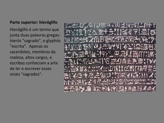 Parte superior: hieróglifo Hieróglifo é um termo que junta duas palavras gregas: hierós "sagrado", e glyphós "escrita".  Apenas os sacerdotes, membros da realeza, altos cargos, e escribas conheciam a arte de ler e escrever esses sinais "sagrados". 