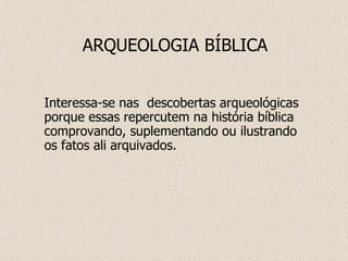 ARQUEOLOGIA BÍBLICA Interessa-se nas  descobertas arqueológicas porque essas repercutem na história bíblica comprovando, suplementando ou ilustrando os fatos ali arquivados. 