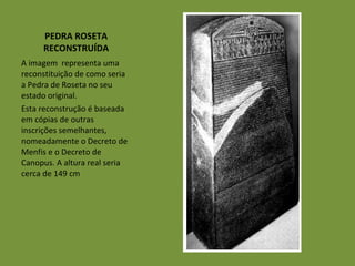 PEDRA ROSETA RECONSTRUÍDA A imagem  representa uma reconstituição de como seria a Pedra de Roseta no seu estado original.  Esta reconstrução é baseada em cópias de outras inscrições semelhantes, nomeadamente o Decreto de Menfis e o Decreto de Canopus. A altura real seria cerca de 149 cm 