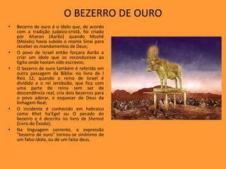 O BEZERRO DE OURO Bezerro de ouro é o ídolo que, de acordo com a tradição judaico-cristã, foi criado por Aharon (Aarão) quando Moshê (Moisés) havia subido o monte Sinai para receber os mandamentos de Deus; O povo de Israel então forçara Aarão a criar um ídolo que os reconduzisse ao Egito onde haviam sido escravos; O bezerro de ouro também é referido em outra passagem da Bíblia: no livro de I Reis 12, quando o reino de Israel é dividido e o rei Jeroboão, que fica com uma parte do reino sem ser de descendência real, cria dois bezerros para o povo adorar, e esquecer do Deus da linhagem Real; O incidente é conhecido em hebraico como Khet ha'Egel ou O pecado do bezerro e é descrito no livro de  Shemot  (Livro do Êxodo); Na linguagem corrente, a expressão "bezerro de ouro" tornou-se sinônimo de um falso ídolo, ou de um falso deus. 