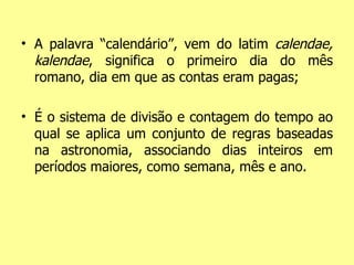 A palavra “calendário”, vem do latim  calendae, kalendae , significa o primeiro dia do mês romano, dia em que as contas eram pagas; É o sistema de divisão e contagem do tempo ao qual se aplica um conjunto de regras baseadas na astronomia, associando dias inteiros em períodos maiores, como semana, mês e ano. 