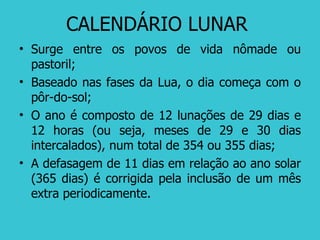 CALENDÁRIO LUNAR  Surge entre os povos de vida nômade ou pastoril; Baseado nas fases da Lua, o dia começa com o pôr-do-sol; O ano é composto de 12 lunações de 29 dias e 12 horas (ou seja, meses de 29 e 30 dias intercalados), num total de 354 ou 355 dias; A defasagem de 11 dias em relação ao ano solar (365 dias) é corrigida pela inclusão de um mês extra periodicamente. 