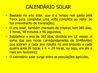 CALENDÁRIO SOLAR  Baseado no ano solar, que é o tempo real gasto pela Terra para completar uma volta completa ao redor do Sol (movimento de translação); O ano solar, também chamado de tropical, tem 365 dias, 5 horas, 48 minutos e 46 segundos; Estabelece o ano de 365 dias, dividido em 12 meses. A soma das seis horas (arredondamento de 5h48m46s) que sobram a cada ano resulta no ano bissexto a cada quatro anos (6 horas x 4 = 24 horas, ou seja, um dia a mais em fevereiro); O calendário solar surge entre as populações agrícolas. 