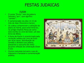 FESTAS JUDAICAS PURIM   O nome "Purim" vem da palavra hebraica "pur", que significa "sorteio”; É comemorado nos dias 13-15 do mês de Adar (fevereiro-março);  Os judeus comemoram a salvação do plano de Hamã, para exterminá-los, no antigo Império Persa tal como está escrito no Livro de Ester, um dos livros da Bíblia; A festa do Purim é caracterizada pela recitação pública do Livro de Ester por duas vezes, distribuição de comida e dinheiro aos pobres, presentes e consumo de vinho durante refeição de celebração (Ester 9:22); Outros costumes incluem o uso de máscaras e fantasias e comemoração pública. 